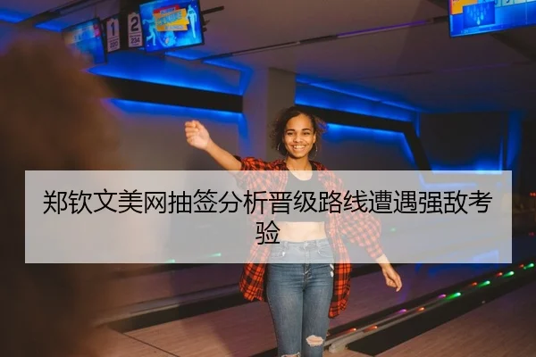 郑钦文美网抽签分析晋级路线遭遇强敌考验